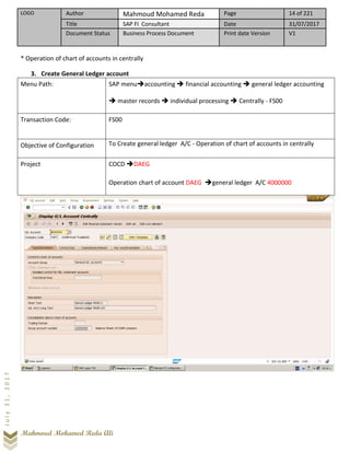 LOGO Author Mahmoud Mohamed Reda Page 14 of 221
Title SAP FI Consultant Date 31/07/2017
Document Status Business Process Document Print date Version V1
Mahmoud Mohamed Reda Ali
July31,2017
* Operation of chart of accounts in centrally
3. Create General Ledger account
Menu Path: SAP menu➔accounting ➔ financial accounting ➔ general ledger accounting
➔ master records ➔ individual processing ➔ Centrally - FS00
Transaction Code: FS00
Objective of Configuration To Create general ledger A/C - Operation of chart of accounts in centrally
Project COCD ➔DAEG
Operation chart of account DAEG ➔general ledger A/C 4000000
 