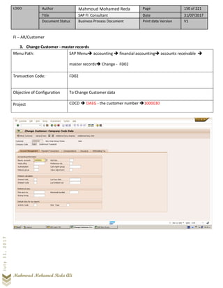 LOGO Author Mahmoud Mohamed Reda Page 150 of 221
Title SAP FI Consultant Date 31/07/2017
Document Status Business Process Document Print date Version V1
Mahmoud Mohamed Reda Ali
July31,2017
FI – AR/Customer
3. Change Customer - master records
Menu Path: SAP Menu➔ accounting ➔ financial accounting➔ accounts receivable ➔
master records➔ Change - FD02
Transaction Code: FD02
Objective of Configuration To Change Customer data
Project COCD ➔ DAEG - the customer number ➔1000030
 