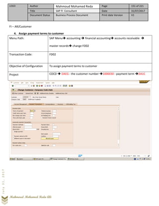 LOGO Author Mahmoud Mohamed Reda Page 151 of 221
Title SAP FI Consultant Date 31/07/2017
Document Status Business Process Document Print date Version V1
Mahmoud Mohamed Reda Ali
July31,2017
FI – AR/Customer
4. Assign payment terms to customer
Menu Path: SAP Menu➔ accounting ➔ financial accounting➔ accounts receivable ➔
master records➔ change FD02
Transaction Code: FD02
Objective of Configuration To assign payment terms to customer
Project COCD ➔ DAEG - the customer number ➔1000030 - payment term ➔DA1C
 