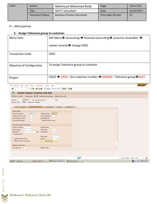 LOGO Author Mahmoud Mohamed Reda Page 152 of 221
Title SAP FI Consultant Date 31/07/2017
Document Status Business Process Document Print date Version V1
Mahmoud Mohamed Reda Ali
July31,2017
FI – AR/Customer
5. Assign Tolerance group to customer
Menu Path: SAP Menu➔ accounting ➔ financial accounting➔ accounts receivable ➔
master records➔ change FD02
Transaction Code: FD02
Objective of Configuration To assign Tolerance group to customer
Project COCD ➔ DAEG - the customer number ➔1000030 - Tolerance group➔DACC
 
