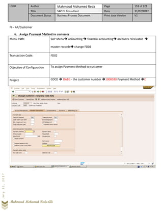 LOGO Author Mahmoud Mohamed Reda Page 153 of 221
Title SAP FI Consultant Date 31/07/2017
Document Status Business Process Document Print date Version V1
Mahmoud Mohamed Reda Ali
July31,2017
FI – AR/Customer
6. Assign Payment Method to customer
Menu Path: SAP Menu➔ accounting ➔ financial accounting➔ accounts receivable ➔
master records➔ change FD02
Transaction Code: FD02
Objective of Configuration To assign Payment Method to customer
Project COCD ➔ DAEG - the customer number ➔1000030 Payment Method ➔C
 