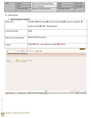 LOGO Author Mahmoud Mohamed Reda Page 154 of 221
Title SAP FI Consultant Date 31/07/2017
Document Status Business Process Document Print date Version V1
Mahmoud Mohamed Reda Ali
July31,2017
FI – AR/Customer
7. Block/Unblock Customer
Menu Path: SAP Menu➔ accounting ➔ financial accounting➔ accounts receivable ➔
master records➔ FD05 - Block/Unblock
Transaction Code: FD05
Objective of Configuration Block/Unblock Customer
Project COCD ➔ DAEG - the customer number ➔1000030
 