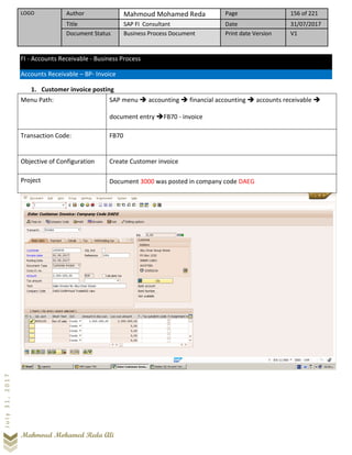 LOGO Author Mahmoud Mohamed Reda Page 156 of 221
Title SAP FI Consultant Date 31/07/2017
Document Status Business Process Document Print date Version V1
Mahmoud Mohamed Reda Ali
July31,2017
FI - Accounts Receivable - Business Process
Accounts Receivable – BP- Invoice
1. Customer invoice posting
Menu Path: SAP menu ➔ accounting ➔ financial accounting ➔ accounts receivable ➔
document entry ➔FB70 - invoice
Transaction Code: FB70
Objective of Configuration Create Customer invoice
Project Document 3000 was posted in company code DAEG
 
