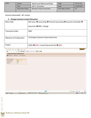 LOGO Author Mahmoud Mohamed Reda Page 157 of 221
Title SAP FI Consultant Date 31/07/2017
Document Status Business Process Document Print date Version V1
Mahmoud Mohamed Reda Ali
July31,2017
Accounts Receivable – BP- Invoice
2. Change Customer Invoice Document
Menu Path: SAP menu ➔ accounting ➔ financial accounting ➔ accounts receivable ➔
document ➔FB02 - Change
Transaction Code: FB02
Objective of Configuration To Change Customer Invoice Document
Project COCD ➔DAEG– Invoice Document No ➔3000
 