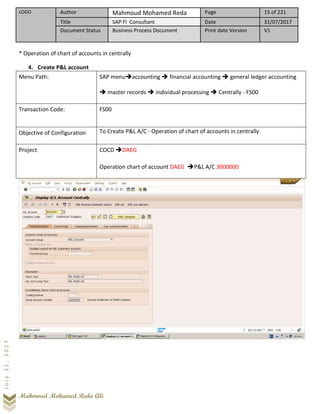 LOGO Author Mahmoud Mohamed Reda Page 15 of 221
Title SAP FI Consultant Date 31/07/2017
Document Status Business Process Document Print date Version V1
Mahmoud Mohamed Reda Ali
July31,2017
* Operation of chart of accounts in centrally
4. Create P&L account
Menu Path: SAP menu➔accounting ➔ financial accounting ➔ general ledger accounting
➔ master records ➔ individual processing ➔ Centrally - FS00
Transaction Code: FS00
Objective of Configuration To Create P&L A/C - Operation of chart of accounts in centrally
Project COCD ➔DAEG
Operation chart of account DAEG ➔P&L A/C 3000000
 