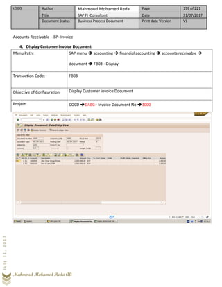 LOGO Author Mahmoud Mohamed Reda Page 159 of 221
Title SAP FI Consultant Date 31/07/2017
Document Status Business Process Document Print date Version V1
Mahmoud Mohamed Reda Ali
July31,2017
Accounts Receivable – BP- Invoice
4. Display Customer invoice Document
Menu Path: SAP menu ➔ accounting ➔ financial accounting ➔ accounts receivable ➔
document ➔ FB03 - Display
Transaction Code: FB03
Objective of Configuration Display Customer invoice Document
Project COCD ➔DAEG– Invoice Document No ➔3000
 