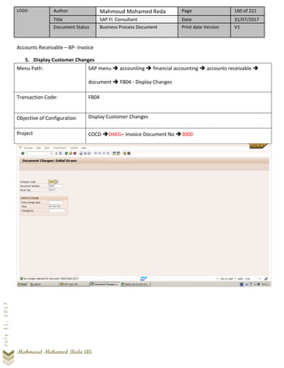 LOGO Author Mahmoud Mohamed Reda Page 160 of 221
Title SAP FI Consultant Date 31/07/2017
Document Status Business Process Document Print date Version V1
Mahmoud Mohamed Reda Ali
July31,2017
Accounts Receivable – BP- Invoice
5. Display Customer Changes
Menu Path: SAP menu ➔ accounting ➔ financial accounting ➔ accounts receivable ➔
document ➔ FB04 - Display Changes
Transaction Code: FB04
Objective of Configuration Display Customer Changes
Project COCD ➔DAEG– Invoice Document No ➔3000
 