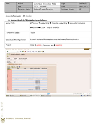 LOGO Author Mahmoud Mohamed Reda Page 161 of 221
Title SAP FI Consultant Date 31/07/2017
Document Status Business Process Document Print date Version V1
Mahmoud Mohamed Reda Ali
July31,2017
Accounts Receivable – BP- Invoice
6. Account Analysis / Display Customer Balances
Menu Path: SAP menu ➔ accounting ➔ financial accounting ➔ accounts receivable
➔Account➔FD10N - Display Balances
Transaction Code: FD10N
Objective of Configuration Account Analysis / Display Customer Balances after Post Invoice
Project COCD ➔ADEG – Customer No ➔1000030
 
