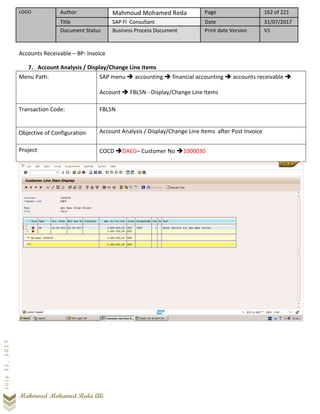 LOGO Author Mahmoud Mohamed Reda Page 162 of 221
Title SAP FI Consultant Date 31/07/2017
Document Status Business Process Document Print date Version V1
Mahmoud Mohamed Reda Ali
July31,2017
Accounts Receivable – BP- Invoice
7. Account Analysis / Display/Change Line Items
Menu Path: SAP menu ➔ accounting ➔ financial accounting ➔ accounts receivable ➔
Account ➔ FBL5N - Display/Change Line Items
Transaction Code: FBL5N
Objective of Configuration Account Analysis / Display/Change Line Items after Post Invoice
Project COCD ➔DAEG– Customer No ➔1000030
 