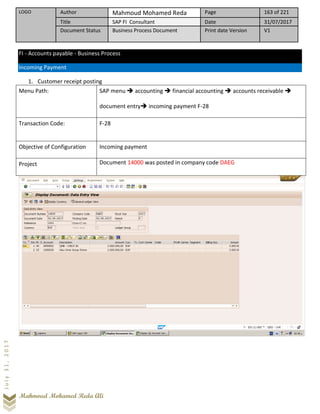 LOGO Author Mahmoud Mohamed Reda Page 163 of 221
Title SAP FI Consultant Date 31/07/2017
Document Status Business Process Document Print date Version V1
Mahmoud Mohamed Reda Ali
July31,2017
FI - Accounts payable - Business Process
Incoming Payment
1. Customer receipt posting
Menu Path: SAP menu ➔ accounting ➔ financial accounting ➔ accounts receivable ➔
document entry➔ incoming payment F-28
Transaction Code: F-28
Objective of Configuration Incoming payment
Project Document 14000 was posted in company code DAEG
 