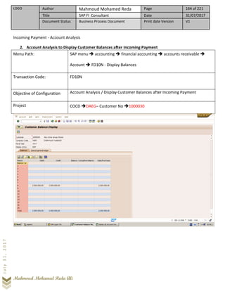 LOGO Author Mahmoud Mohamed Reda Page 164 of 221
Title SAP FI Consultant Date 31/07/2017
Document Status Business Process Document Print date Version V1
Mahmoud Mohamed Reda Ali
July31,2017
Incoming Payment - Account Analysis
2. Account Analysis to Display Customer Balances after Incoming Payment
Menu Path: SAP menu ➔ accounting ➔ financial accounting ➔ accounts receivable ➔
Account ➔ FD10N - Display Balances
Transaction Code: FD10N
Objective of Configuration Account Analysis / Display Customer Balances after Incoming Payment
Project COCD ➔DAEG– Customer No ➔1000030
 