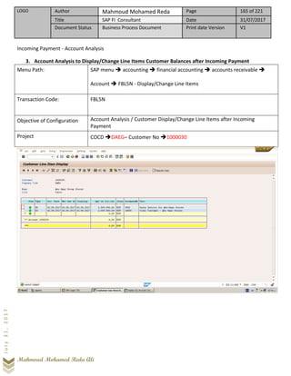 LOGO Author Mahmoud Mohamed Reda Page 165 of 221
Title SAP FI Consultant Date 31/07/2017
Document Status Business Process Document Print date Version V1
Mahmoud Mohamed Reda Ali
July31,2017
Incoming Payment - Account Analysis
3. Account Analysis to Display/Change Line Items Customer Balances after Incoming Payment
Menu Path: SAP menu ➔ accounting ➔ financial accounting ➔ accounts receivable ➔
Account ➔ FBL5N - Display/Change Line Items
Transaction Code: FBL5N
Objective of Configuration Account Analysis / Customer Display/Change Line Items after Incoming
Payment
Project COCD ➔DAEG– Customer No ➔1000030
 