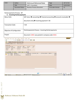 LOGO Author Mahmoud Mohamed Reda Page 167 of 221
Title SAP FI Consultant Date 31/07/2017
Document Status Business Process Document Print date Version V1
Mahmoud Mohamed Reda Ali
July31,2017
Partial payments Process - BP
5. Incoming Partial payments
Menu Path: SAP menu ➔ accounting ➔ financial accounting ➔ accounts receivable ➔
document entry➔ incoming payment F-28
Transaction Code: F-28
Objective of Configuration Partial payments Process - Incoming Partial payments
Project Document 14001 was posted in company code DAEG
 