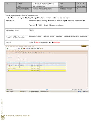 LOGO Author Mahmoud Mohamed Reda Page 168 of 221
Title SAP FI Consultant Date 31/07/2017
Document Status Business Process Document Print date Version V1
Mahmoud Mohamed Reda Ali
July31,2017
Partial payments Process – Account Analysis
6. Account Analysis - Display/Change Line Items Customer after Partial payments
Menu Path: SAP menu ➔ accounting ➔ financial accounting ➔ accounts receivable ➔
Account ➔ FBL5N - Display/Change Line Items
Transaction Code: FBL5N
Objective of Configuration Account Analysis - Display/Change Line Items Customer after Partial payments
Project COCD ➔DAEG– Customer No ➔1000030
 