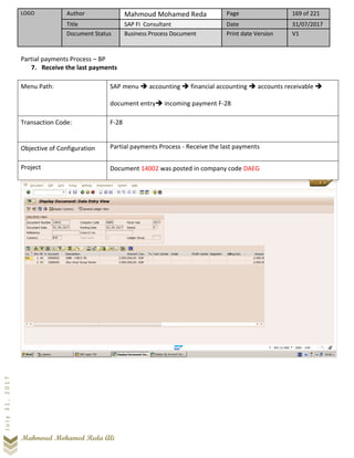 LOGO Author Mahmoud Mohamed Reda Page 169 of 221
Title SAP FI Consultant Date 31/07/2017
Document Status Business Process Document Print date Version V1
Mahmoud Mohamed Reda Ali
July31,2017
Partial payments Process – BP
7. Receive the last payments
Menu Path: SAP menu ➔ accounting ➔ financial accounting ➔ accounts receivable ➔
document entry➔ incoming payment F-28
Transaction Code: F-28
Objective of Configuration Partial payments Process - Receive the last payments
Project Document 14002 was posted in company code DAEG
 
