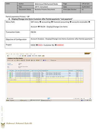 LOGO Author Mahmoud Mohamed Reda Page 170 of 221
Title SAP FI Consultant Date 31/07/2017
Document Status Business Process Document Print date Version V1
Mahmoud Mohamed Reda Ali
July31,2017
Partial payments Process – BP
8. Display/Change Line Items Customer after Partial payments "Last payment"
Menu Path: SAP menu ➔ accounting ➔ financial accounting ➔ accounts receivable ➔
Account ➔ FBL5N - Display/Change Line Items
Transaction Code: FBL5N
Objective of Configuration Account Analysis - Display/Change Line Items Customer after Partial payments
Project COCD ➔DAEG– Customer No ➔1000030
 