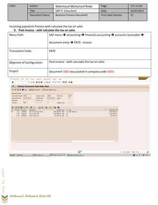 LOGO Author Mahmoud Mohamed Reda Page 171 of 221
Title SAP FI Consultant Date 31/07/2017
Document Status Business Process Document Print date Version V1
Mahmoud Mohamed Reda Ali
July31,2017
Incoming payments Process with calculate the tax on sales
9. Post invoice - with calculate the tax on sales
Menu Path: SAP menu ➔ accounting ➔ financial accounting ➔ accounts receivable ➔
document entry ➔ FB70 - invoice
Transaction Code: FB70
Objective of Configuration Post invoice - with calculate the tax on sales
Project Document 3002 was posted in company code DAEG
 