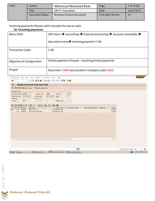 LOGO Author Mahmoud Mohamed Reda Page 172 of 221
Title SAP FI Consultant Date 31/07/2017
Document Status Business Process Document Print date Version V1
Mahmoud Mohamed Reda Ali
July31,2017
Incoming payments Process with calculate the tax on sales
10. Incoming payments
Menu Path: SAP menu ➔ accounting ➔ financial accounting ➔ accounts receivable ➔
document entry➔ incoming payment F-28
Transaction Code: F-28
Objective of Configuration Partial payments Process - Incoming Partial payments
Project Document 14004 was posted in company code DAEG
 