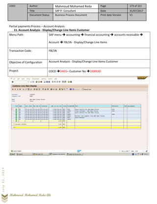 LOGO Author Mahmoud Mohamed Reda Page 173 of 221
Title SAP FI Consultant Date 31/07/2017
Document Status Business Process Document Print date Version V1
Mahmoud Mohamed Reda Ali
July31,2017
Partial payments Process – Account Analysis
11. Account Analysis - Display/Change Line Items Customer
Menu Path: SAP menu ➔ accounting ➔ financial accounting ➔ accounts receivable ➔
Account ➔ FBL5N - Display/Change Line Items
Transaction Code: FBL5N
Objective of Configuration Account Analysis - Display/Change Line Items Customer
Project COCD ➔DAEG– Customer No ➔1000030
 