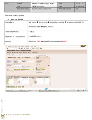 LOGO Author Mahmoud Mohamed Reda Page 175 of 221
Title SAP FI Consultant Date 31/07/2017
Document Status Business Process Document Print date Version V1
Mahmoud Mohamed Reda Ali
July31,2017
Customer down Payment
2. Post A/R Invoice
Menu Path: SAP menu ➔ accounting ➔ financial accounting ➔ accounts receivable ➔
document entry ➔ FB70 - invoice
Transaction Code: F- FB70
Objective of Configuration Post A/R Invoice
Project Document 3008 was posted in company code DAEG
 