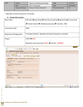 LOGO Author Mahmoud Mohamed Reda Page 17 of 221
Title SAP FI Consultant Date 31/07/2017
Document Status Business Process Document Print date Version V1
Mahmoud Mohamed Reda Ali
July31,2017
* Operation of chart of accounts in centrally
6. Create Cash account
Menu Path: SAP menu➔accounting ➔ financial accounting ➔ general ledger accounting
➔ master records ➔ individual processing ➔ Centrally - FS00
Transaction Code: FS00
Objective of Configuration To Create Cash A/C - Operation of chart of accounts in centrally
Project COCD ➔DAEG
Operation chart of account DAEG ➔Cash A/C - 6000000
 