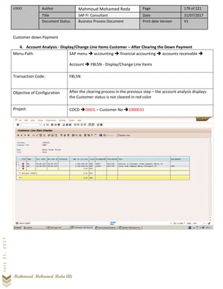LOGO Author Mahmoud Mohamed Reda Page 179 of 221
Title SAP FI Consultant Date 31/07/2017
Document Status Business Process Document Print date Version V1
Mahmoud Mohamed Reda Ali
July31,2017
Customer down Payment
4. Account Analysis - Display/Change Line Items Customer – After Clearing the Down Payment
Menu Path: SAP menu ➔ accounting ➔ financial accounting ➔ accounts receivable ➔
Account ➔ FBL5N - Display/Change Line Items
Transaction Code: FBL5N
Objective of Configuration After the clearing process in the previous step – the account analysis displays
the Customer status is not cleared in red color
Project COCD ➔DAEG – Customer No ➔1000031
 