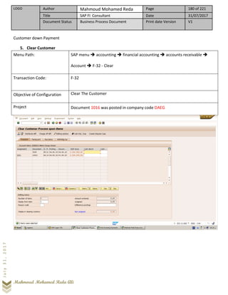 LOGO Author Mahmoud Mohamed Reda Page 180 of 221
Title SAP FI Consultant Date 31/07/2017
Document Status Business Process Document Print date Version V1
Mahmoud Mohamed Reda Ali
July31,2017
Customer down Payment
5. Clear Customer
Menu Path: SAP menu ➔ accounting ➔ financial accounting ➔ accounts receivable ➔
Account ➔ F-32 - Clear
Transaction Code: F-32
Objective of Configuration Clear The Customer
Project Document 1016 was posted in company code DAEG
 