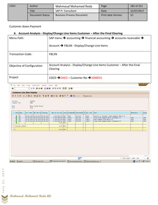 LOGO Author Mahmoud Mohamed Reda Page 182 of 221
Title SAP FI Consultant Date 31/07/2017
Document Status Business Process Document Print date Version V1
Mahmoud Mohamed Reda Ali
July31,2017
Customer down Payment
6. Account Analysis - Display/Change Line Items Customer – After the Final Clearing
Menu Path: SAP menu ➔ accounting ➔ financial accounting ➔ accounts receivable ➔
Account ➔ FBL5N - Display/Change Line Items
Transaction Code: FBL5N
Objective of Configuration Account Analysis - Display/Change Line Items Customer – After the Final
Clearing
Project COCD ➔DAEG – Customer No ➔1000031
 