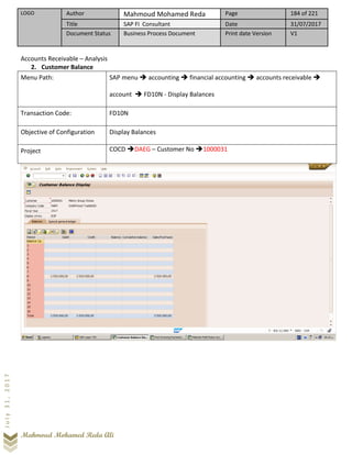 LOGO Author Mahmoud Mohamed Reda Page 184 of 221
Title SAP FI Consultant Date 31/07/2017
Document Status Business Process Document Print date Version V1
Mahmoud Mohamed Reda Ali
July31,2017
Accounts Receivable – Analysis
2. Customer Balance
Menu Path: SAP menu ➔ accounting ➔ financial accounting ➔ accounts receivable ➔
account ➔ FD10N - Display Balances
Transaction Code: FD10N
Objective of Configuration Display Balances
Project COCD ➔DAEG – Customer No ➔1000031
 