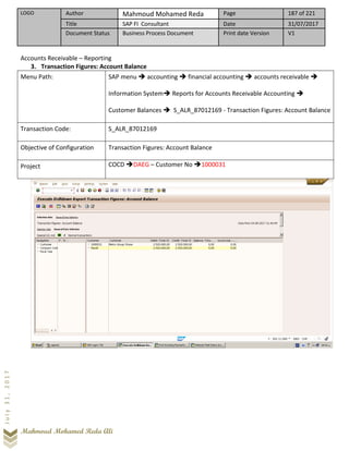 LOGO Author Mahmoud Mohamed Reda Page 187 of 221
Title SAP FI Consultant Date 31/07/2017
Document Status Business Process Document Print date Version V1
Mahmoud Mohamed Reda Ali
July31,2017
Accounts Receivable – Reporting
3. Transaction Figures: Account Balance
Menu Path: SAP menu ➔ accounting ➔ financial accounting ➔ accounts receivable ➔
Information System➔ Reports for Accounts Receivable Accounting ➔
Customer Balances ➔ S_ALR_87012169 - Transaction Figures: Account Balance
Transaction Code: S_ALR_87012169
Objective of Configuration Transaction Figures: Account Balance
Project COCD ➔DAEG – Customer No ➔1000031
 