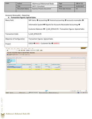 LOGO Author Mahmoud Mohamed Reda Page 188 of 221
Title SAP FI Consultant Date 31/07/2017
Document Status Business Process Document Print date Version V1
Mahmoud Mohamed Reda Ali
July31,2017
Accounts Receivable – Reporting
4. Transaction Figures: Special Sales
Menu Path: SAP menu ➔ accounting ➔ financial accounting ➔ accounts receivable ➔
Information System➔ Reports for Accounts Receivable Accounting ➔
Customer Balances ➔ S_ALR_87012170 - Transaction Figures: Special Sales
Transaction Code: S_ALR_87012170
Objective of Configuration Transaction Figures: Special Sales
Project COCD ➔DAEG – Customer No ➔1000031
 