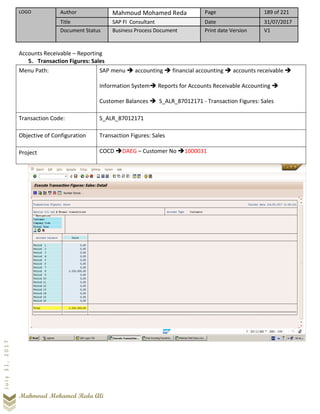 LOGO Author Mahmoud Mohamed Reda Page 189 of 221
Title SAP FI Consultant Date 31/07/2017
Document Status Business Process Document Print date Version V1
Mahmoud Mohamed Reda Ali
July31,2017
Accounts Receivable – Reporting
5. Transaction Figures: Sales
Menu Path: SAP menu ➔ accounting ➔ financial accounting ➔ accounts receivable ➔
Information System➔ Reports for Accounts Receivable Accounting ➔
Customer Balances ➔ S_ALR_87012171 - Transaction Figures: Sales
Transaction Code: S_ALR_87012171
Objective of Configuration Transaction Figures: Sales
Project COCD ➔DAEG – Customer No ➔1000031
 