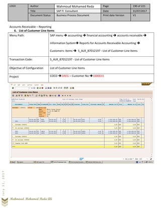 LOGO Author Mahmoud Mohamed Reda Page 190 of 221
Title SAP FI Consultant Date 31/07/2017
Document Status Business Process Document Print date Version V1
Mahmoud Mohamed Reda Ali
July31,2017
Accounts Receivable – Reporting
6. List of Customer Line Items
Menu Path: SAP menu ➔ accounting ➔ financial accounting ➔ accounts receivable ➔
Information System➔ Reports for Accounts Receivable Accounting ➔
Customers: Items ➔ S_ALR_87012197 - List of Customer Line Items
Transaction Code: S_ALR_87012197 - List of Customer Line Items
Objective of Configuration List of Customer Line Items
Project COCD ➔DAEG – Customer No ➔1000031
 