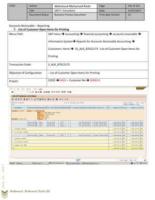 LOGO Author Mahmoud Mohamed Reda Page 191 of 221
Title SAP FI Consultant Date 31/07/2017
Document Status Business Process Document Print date Version V1
Mahmoud Mohamed Reda Ali
July31,2017
Accounts Receivable – Reporting
7. List of Customer Open Items for Printing
Menu Path: SAP menu ➔ accounting ➔ financial accounting ➔ accounts receivable ➔
Information System➔ Reports for Accounts Receivable Accounting ➔
Customers: Items ➔ SS_ALR_87012173 - List of Customer Open Items for
Printing
Transaction Code: S_ALR_87012173
Objective of Configuration - List of Customer Open Items for Printing
Project COCD ➔DAEG – Customer No ➔1000031
 