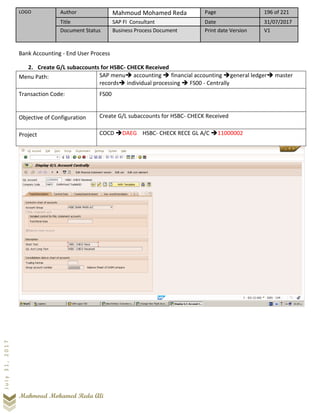 LOGO Author Mahmoud Mohamed Reda Page 196 of 221
Title SAP FI Consultant Date 31/07/2017
Document Status Business Process Document Print date Version V1
Mahmoud Mohamed Reda Ali
July31,2017
Bank Accounting - End User Process
2. Create G/L subaccounts for HSBC- CHECK Received
Menu Path: SAP menu➔ accounting ➔ financial accounting ➔general ledger➔ master
records➔ individual processing ➔ FS00 - Centrally
Transaction Code: FS00
Objective of Configuration Create G/L subaccounts for HSBC- CHECK Received
Project COCD ➔DAEG HSBC- CHECK RECE GL A/C ➔11000002
 