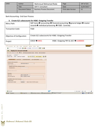 LOGO Author Mahmoud Mohamed Reda Page 197 of 221
Title SAP FI Consultant Date 31/07/2017
Document Status Business Process Document Print date Version V1
Mahmoud Mohamed Reda Ali
July31,2017
Bank Accounting - End User Process
3. Create G/L subaccounts for HSBC- Outgoing Transfer
Menu Path: SAP menu➔ accounting ➔ financial accounting ➔general ledger➔ master
records➔ individual processing ➔ FS00 - Centrally
Transaction Code: FS00
Objective of Configuration Create G/L subaccounts for HSBC- Outgoing Transfer
Project COCD ➔DAEG HSBC- Outgoing TRF GL A/C ➔11000003
 