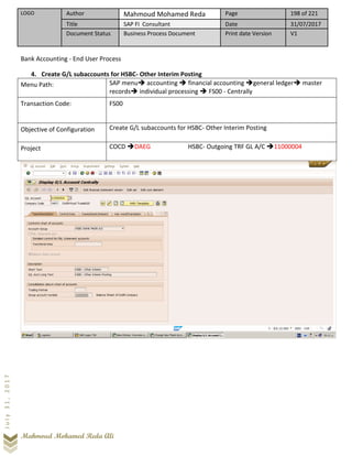 LOGO Author Mahmoud Mohamed Reda Page 198 of 221
Title SAP FI Consultant Date 31/07/2017
Document Status Business Process Document Print date Version V1
Mahmoud Mohamed Reda Ali
July31,2017
Bank Accounting - End User Process
4. Create G/L subaccounts for HSBC- Other Interim Posting
Menu Path: SAP menu➔ accounting ➔ financial accounting ➔general ledger➔ master
records➔ individual processing ➔ FS00 - Centrally
Transaction Code: FS00
Objective of Configuration Create G/L subaccounts for HSBC- Other Interim Posting
Project COCD ➔DAEG HSBC- Outgoing TRF GL A/C ➔11000004
 