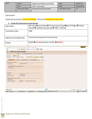 LOGO Author Mahmoud Mohamed Reda Page 199 of 221
Title SAP FI Consultant Date 31/07/2017
Document Status Business Process Document Print date Version V1
Mahmoud Mohamed Reda Ali
July31,2017
Cash Journal
Create G/L Account for Cash Journal 0001– Check the Configuration Document
1. Create G/L Account for Cash Journal
Menu Path: SAP menu➔ accounting ➔ financial accounting ➔general ledger➔ master
records➔ individual processing ➔ FS00 - Centrally
Transaction Code: FS00
Objective of Configuration To Create G/L Account for Cash Journal
Project COCD ➔DAEGCash Journal GL A/C ➔6000001
 