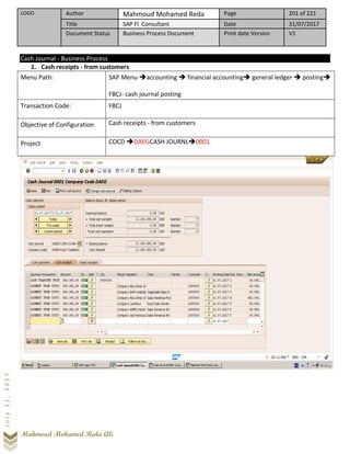 LOGO Author Mahmoud Mohamed Reda Page 201 of 221
Title SAP FI Consultant Date 31/07/2017
Document Status Business Process Document Print date Version V1
Mahmoud Mohamed Reda Ali
July31,2017
Cash Journal - Business Process
1. Cash receipts - from customers
Menu Path: SAP Menu ➔accounting ➔ financial accounting➔ general ledger ➔ posting➔
FBCJ- cash journal posting
Transaction Code: FBCJ
Objective of Configuration Cash receipts - from customers
Project COCD ➔DAEGCASH JOURNL➔0001
 