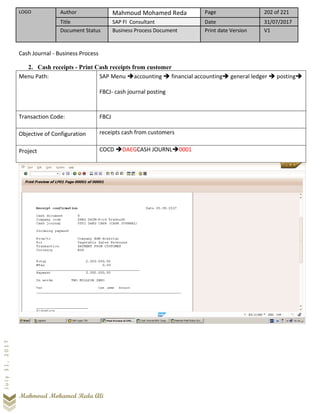 LOGO Author Mahmoud Mohamed Reda Page 202 of 221
Title SAP FI Consultant Date 31/07/2017
Document Status Business Process Document Print date Version V1
Mahmoud Mohamed Reda Ali
July31,2017
Cash Journal - Business Process
2. Cash receipts - Print Cash receipts from customer
Menu Path: SAP Menu ➔accounting ➔ financial accounting➔ general ledger ➔ posting➔
FBCJ- cash journal posting
Transaction Code: FBCJ
Objective of Configuration receipts cash from customers
Project COCD ➔DAEGCASH JOURNL➔0001
 