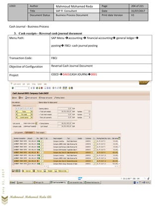 LOGO Author Mahmoud Mohamed Reda Page 204 of 221
Title SAP FI Consultant Date 31/07/2017
Document Status Business Process Document Print date Version V1
Mahmoud Mohamed Reda Ali
July31,2017
Cash Journal - Business Process
3. Cash receipts - Reversal cash journal document
Menu Path: SAP Menu ➔accounting ➔ financial accounting➔ general ledger ➔
posting➔ FBCJ- cash journal posting
Transaction Code: FBCJ
Objective of Configuration Reversal Cash Journal Document
Project COCD ➔DAEGCASH JOURNL➔0001
 