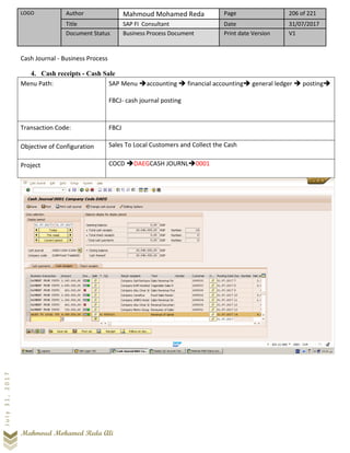 LOGO Author Mahmoud Mohamed Reda Page 206 of 221
Title SAP FI Consultant Date 31/07/2017
Document Status Business Process Document Print date Version V1
Mahmoud Mohamed Reda Ali
July31,2017
Cash Journal - Business Process
4. Cash receipts - Cash Sale
Menu Path: SAP Menu ➔accounting ➔ financial accounting➔ general ledger ➔ posting➔
FBCJ- cash journal posting
Transaction Code: FBCJ
Objective of Configuration Sales To Local Customers and Collect the Cash
Project COCD ➔DAEGCASH JOURNL➔0001
 