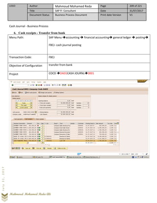 LOGO Author Mahmoud Mohamed Reda Page 209 of 221
Title SAP FI Consultant Date 31/07/2017
Document Status Business Process Document Print date Version V1
Mahmoud Mohamed Reda Ali
July31,2017
Cash Journal - Business Process
6. Cash receipts - Transfer from bank
Menu Path: SAP Menu ➔accounting ➔ financial accounting➔ general ledger ➔ posting➔
FBCJ- cash journal posting
Transaction Code: FBCJ
Objective of Configuration transfer from bank
Project COCD ➔DAEGCASH JOURNL➔0001
 