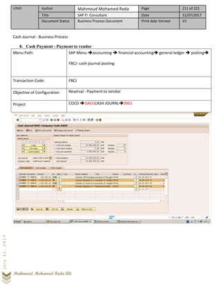 LOGO Author Mahmoud Mohamed Reda Page 211 of 221
Title SAP FI Consultant Date 31/07/2017
Document Status Business Process Document Print date Version V1
Mahmoud Mohamed Reda Ali
July31,2017
Cash Journal - Business Process
8. Cash Payment - Payment to vendor
Menu Path: SAP Menu ➔accounting ➔ financial accounting➔ general ledger ➔ posting➔
FBCJ- cash journal posting
Transaction Code: FBCJ
Objective of Configuration Reversal - Payment to vendor
Project COCD ➔DAEGCASH JOURNL➔0001
 