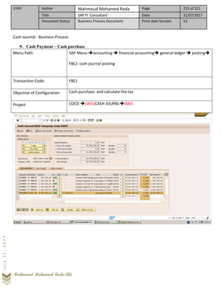 LOGO Author Mahmoud Mohamed Reda Page 213 of 221
Title SAP FI Consultant Date 31/07/2017
Document Status Business Process Document Print date Version V1
Mahmoud Mohamed Reda Ali
July31,2017
Cash Journal - Business Process
9. Cash Payment – Cash purchase
Menu Path: SAP Menu ➔accounting ➔ financial accounting➔ general ledger ➔ posting➔
FBCJ- cash journal posting
Transaction Code: FBCJ
Objective of Configuration Cash purchase and calculate the tax
Project COCD ➔DAEGCASH JOURNL➔0001
 