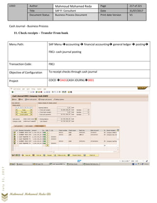LOGO Author Mahmoud Mohamed Reda Page 217 of 221
Title SAP FI Consultant Date 31/07/2017
Document Status Business Process Document Print date Version V1
Mahmoud Mohamed Reda Ali
July31,2017
Cash Journal - Business Process
11. Check receipts – Transfer From bank
Menu Path: SAP Menu ➔accounting ➔ financial accounting➔ general ledger ➔ posting➔
FBCJ- cash journal posting
Transaction Code: FBCJ
Objective of Configuration To receipt checks through cash journal
Project COCD ➔DAEGCASH JOURNL➔0001
 