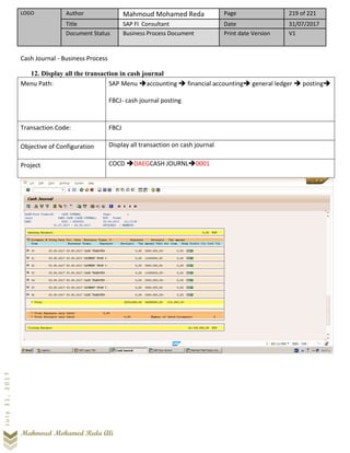 LOGO Author Mahmoud Mohamed Reda Page 219 of 221
Title SAP FI Consultant Date 31/07/2017
Document Status Business Process Document Print date Version V1
Mahmoud Mohamed Reda Ali
July31,2017
Cash Journal - Business Process
12. Display all the transaction in cash journal
Menu Path: SAP Menu ➔accounting ➔ financial accounting➔ general ledger ➔ posting➔
FBCJ- cash journal posting
Transaction Code: FBCJ
Objective of Configuration Display all transaction on cash journal
Project COCD ➔DAEGCASH JOURNL➔0001
 