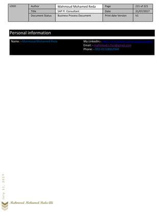 LOGO Author Mahmoud Mohamed Reda Page 221 of 221
Title SAP FI Consultant Date 31/07/2017
Document Status Business Process Document Print date Version V1
Mahmoud Mohamed Reda Ali
July31,2017
Personal information
Name: - Mahmoud Mohamed Reda My LinkedIn:- https://www.linkedin.com/in/mahmoud-apphr/
Email: - mahmoud.s.fico@gmail.com
Phone: - 002-01118862968
 