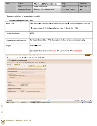 LOGO Author Mahmoud Mohamed Reda Page 23 of 221
Title SAP FI Consultant Date 31/07/2017
Document Status Business Process Document Print date Version V1
Mahmoud Mohamed Reda Ali
July31,2017
* Operation of chart of accounts in centrally
10. Create Expenditure account
Menu Path: SAP menu➔accounting ➔ financial accounting ➔ general ledger accounting
➔ master records ➔ individual processing ➔ Centrally - FS00
Transaction Code: FS00
Objective of Configuration To Create Expenditure A/C - Operation of chart of accounts in centrally
Project COCD ➔DAEG
Operation chart of account DAEG ➔ Expenditure A/C - 10000000
 