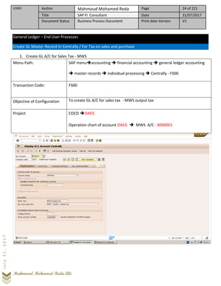 LOGO Author Mahmoud Mohamed Reda Page 24 of 221
Title SAP FI Consultant Date 31/07/2017
Document Status Business Process Document Print date Version V1
Mahmoud Mohamed Reda Ali
July31,2017
General Ledger – End User Processes
Create GL Master Record In Centrally / For Tax on sales and purchase
1. Create GL A/C for Sales Tax - MWS
Menu Path: SAP menu➔accounting ➔ financial accounting ➔ general ledger accounting
➔ master records ➔ individual processing ➔ Centrally - FS00
Transaction Code: FS00
Objective of Configuration To create GL A/C for sales tax - MWS output tax
Project COCD ➔DAEG
Operation chart of account DAEG ➔ MWS A/C - 8000001
 